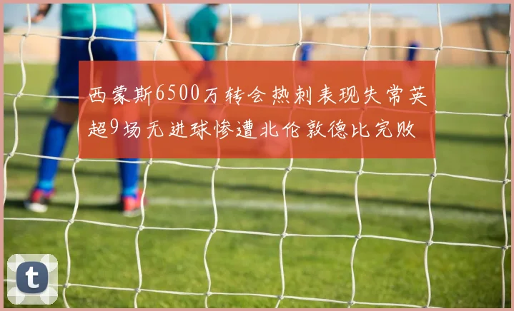 西蒙斯6500万转会热刺表现失常英超9场无进球惨遭北伦敦德比完败