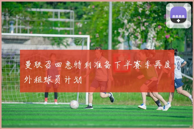 曼联召回惠特利准备下半赛季再度外租球员计划