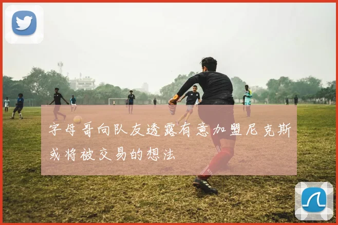 字母哥向队友透露有意加盟尼克斯或将被交易的想法