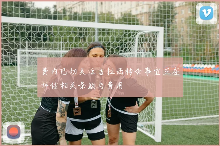 费内巴切关注吉拉西转会事宜正在评估相关条款与费用