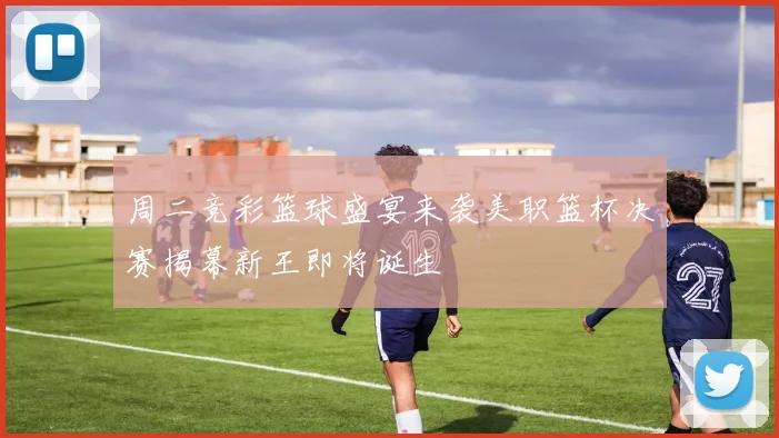 周二竞彩篮球盛宴来袭美职篮杯决赛揭幕新王即将诞生