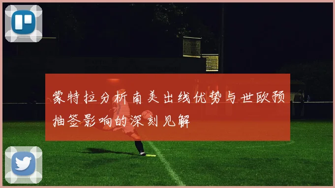 蒙特拉分析南美出线优势与世欧预抽签影响的深刻见解