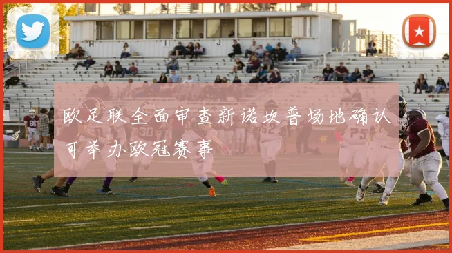 欧足联全面审查新诺坎普场地确认可举办欧冠赛事