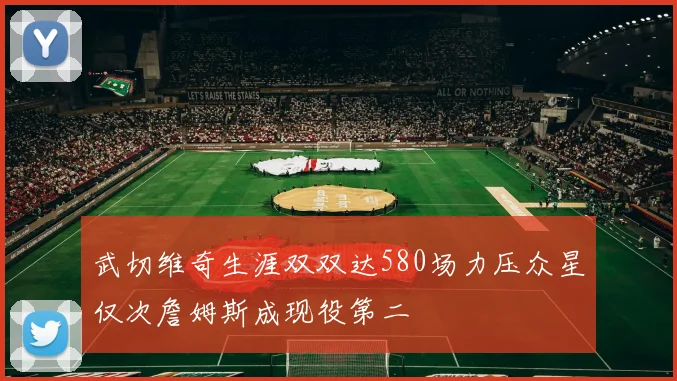 武切维奇生涯双双达580场力压众星仅次詹姆斯成现役第二