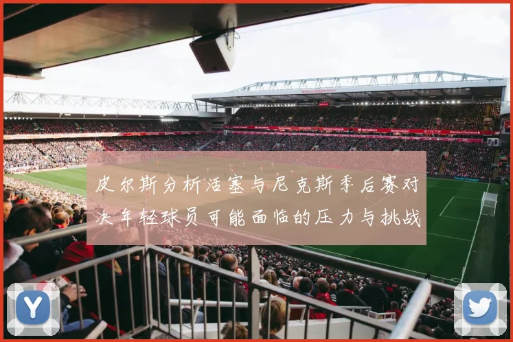 皮尔斯分析活塞与尼克斯季后赛对决年轻球员可能面临的压力与挑战