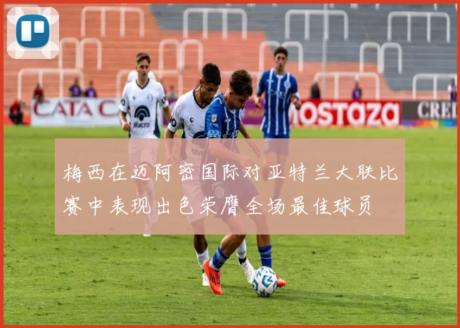 梅西在迈阿密国际对亚特兰大联比赛中表现出色荣膺全场最佳球员
