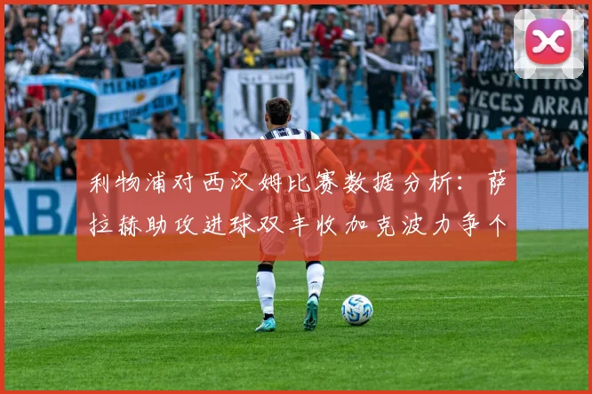 利物浦对西汉姆比赛数据分析：萨拉赫助攻进球双丰收加克波力争个人职业生涯50球