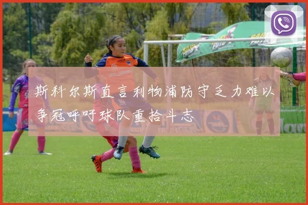 斯科尔斯直言利物浦防守乏力难以争冠呼吁球队重拾斗志