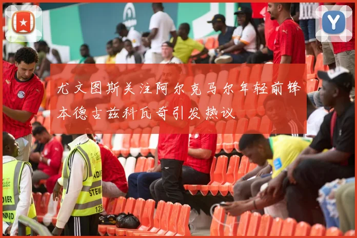尤文图斯关注阿尔克马尔年轻前锋本德古兹科瓦奇引发热议