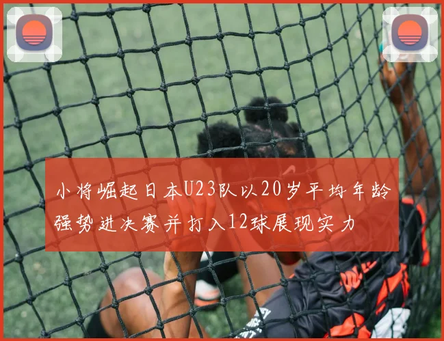 小将崛起日本U23队以20岁平均年龄强势进决赛并打入12球展现实力