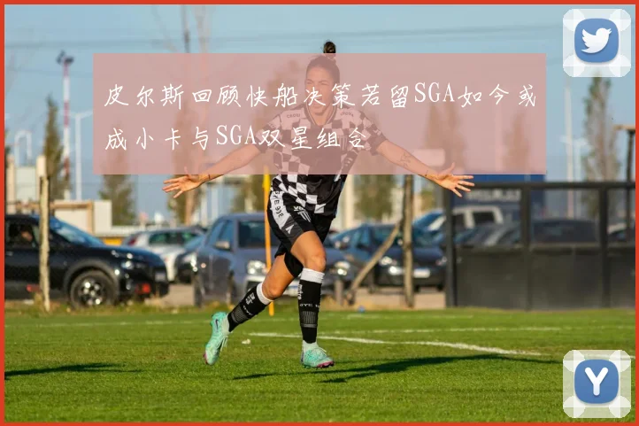 皮尔斯回顾快船决策若留SGA如今或成小卡与SGA双星组合