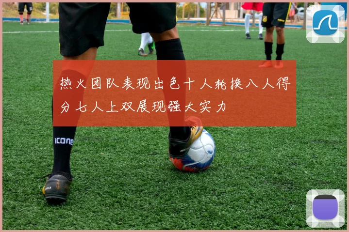 热火团队表现出色十人轮换八人得分七人上双展现强大实力